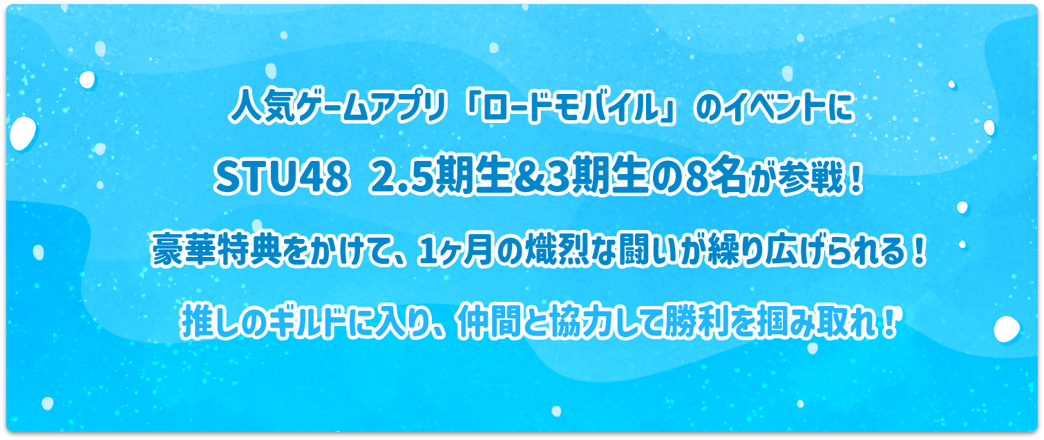 人気ゲーム「ロードモバイル」のイベントにSTU48 2.5期生＆3期性の8名が参戦！豪華特典をかけて、1か月の熾烈な闘いが繰り広げられる！推しのギルドに入り、仲間と協力して勝利を掴み取れ！