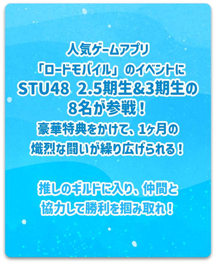 人気ゲーム「ロードモバイル」のイベントにSTU48 2.5期生＆3期性の8名が参戦！豪華特典をかけて、1か月の熾烈な闘いが繰り広げられる！推しのギルドに入り、仲間と協力して勝利を掴み取れ！